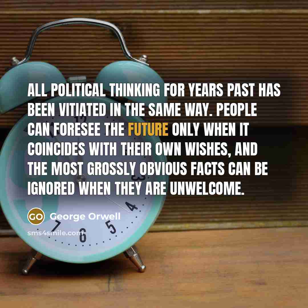 “All political thinking for years past has been vitiated in the same way. People can foresee the future only when it coincides with their own wishes, and the most grossly obvious facts can be ignored when they are unwelcome.” quote by George Orwell