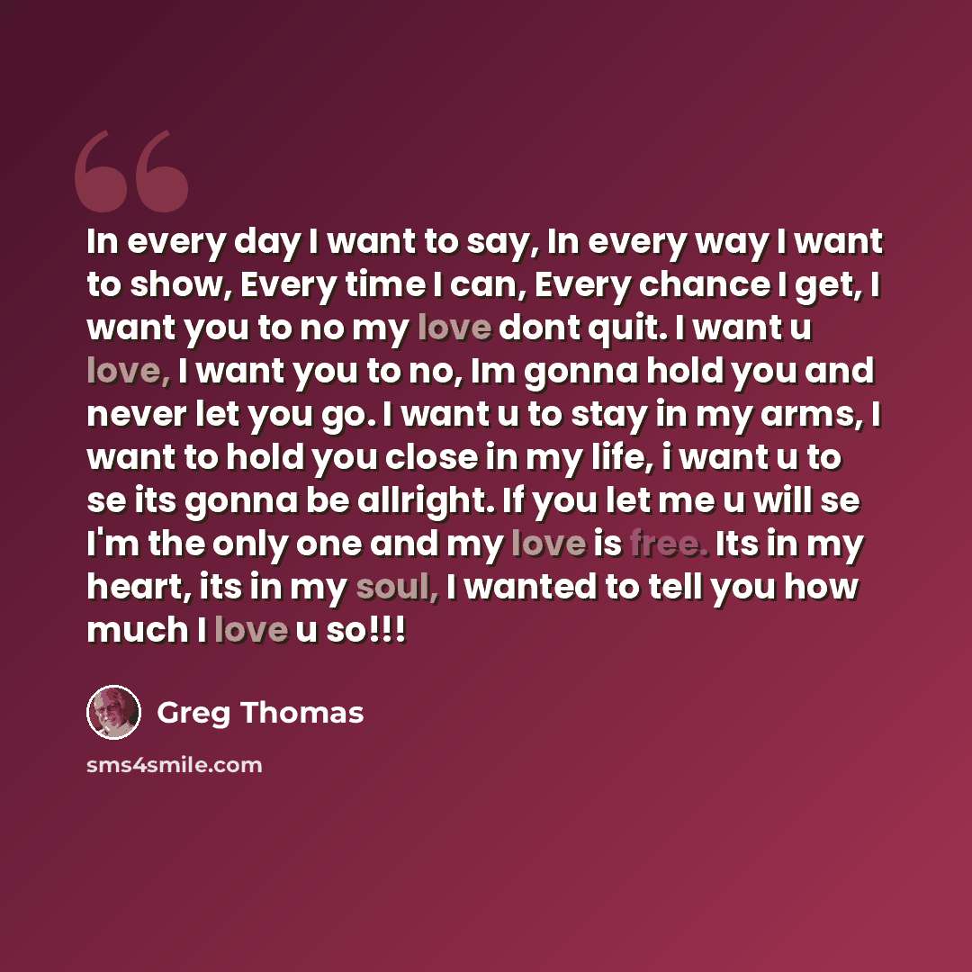 “In every day I want to say, In every way I want to show, Every time I can, Every chance I get, I want you to no my love dont quit. I want u love, I want you to no, Im gonna hold you and never let you go. I want u to stay in my arms, I want to hold you close in my life, i want u to se its gonna be…” quote by Greg Thomas