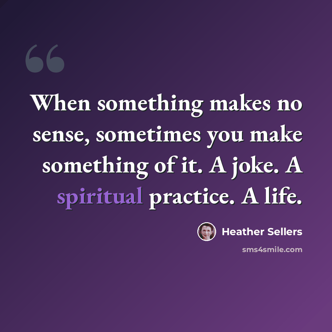 “When something makes no sense, sometimes you make something of it. A joke. A spiritual practice. A life.” quote by Heather Sellers