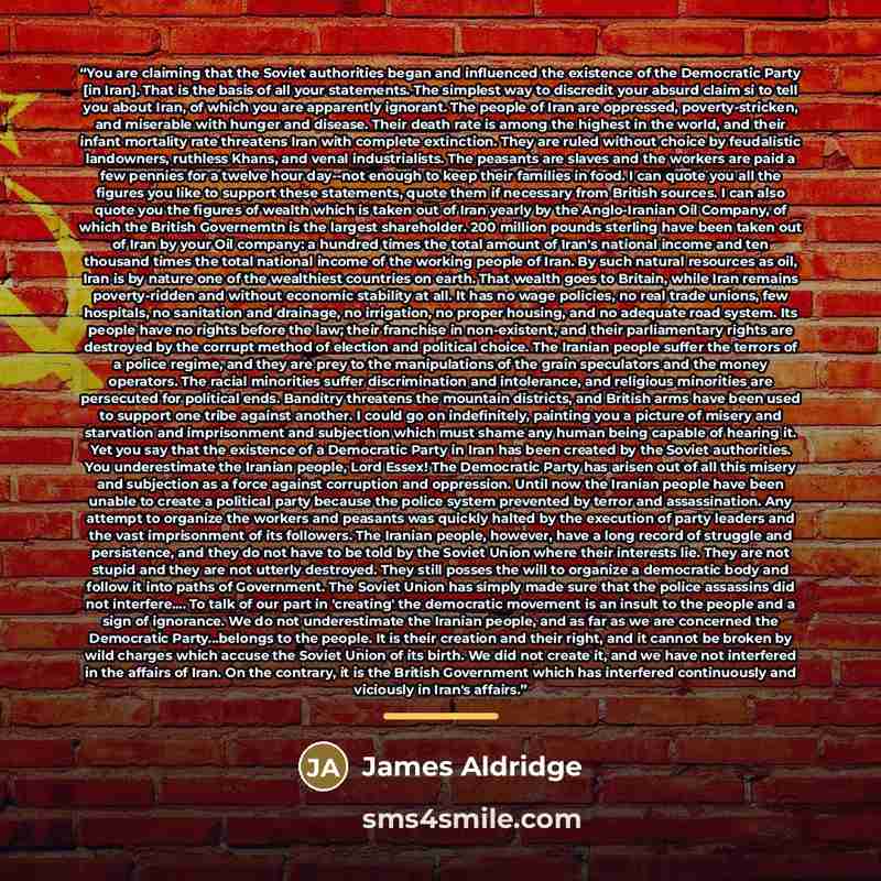 “You are claiming that the Soviet authorities began and influenced the existence of the Democratic Party [in Iran]. That is the basis of all your statements. The simplest way to discredit your absurd claim si to tell you about Iran, of which you are apparently ignorant. The people of Iran are…” quote by James Aldridge