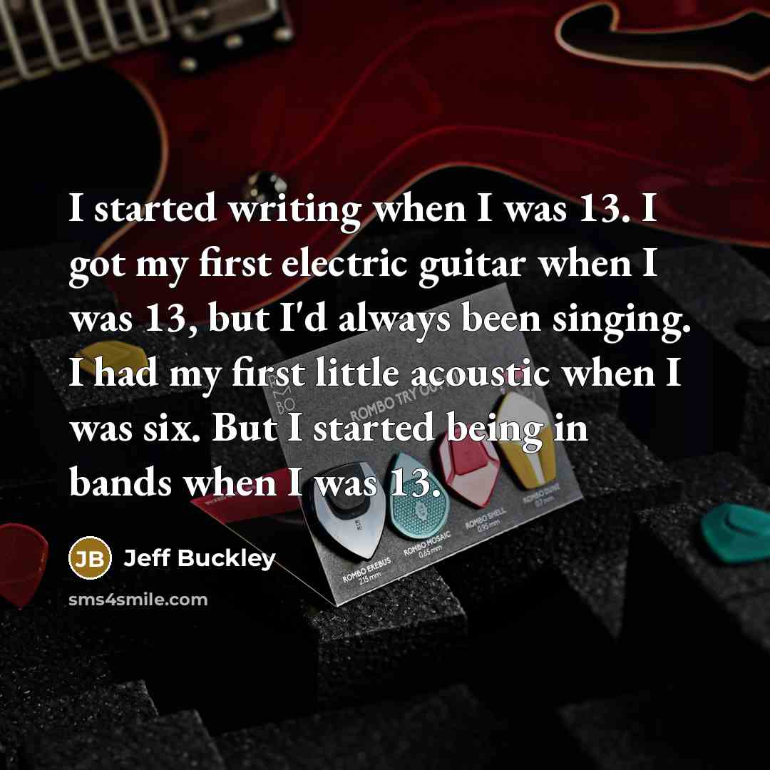 “I started writing when I was 13. I got my first electric guitar when I was 13, but I'd always been singing. I had my first little acoustic when I was six. But I started being in bands when I was 13.” quote by Jeff Buckley