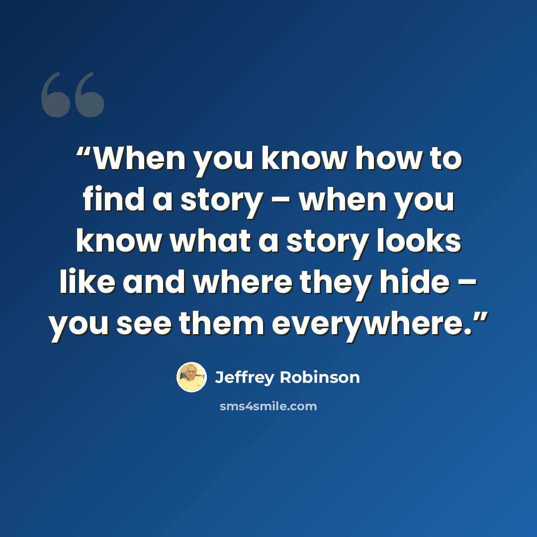 “When you know how to find a story – when you know what a story looks like and where they hide – you see them everywhere.” quote by Jeffrey Robinson