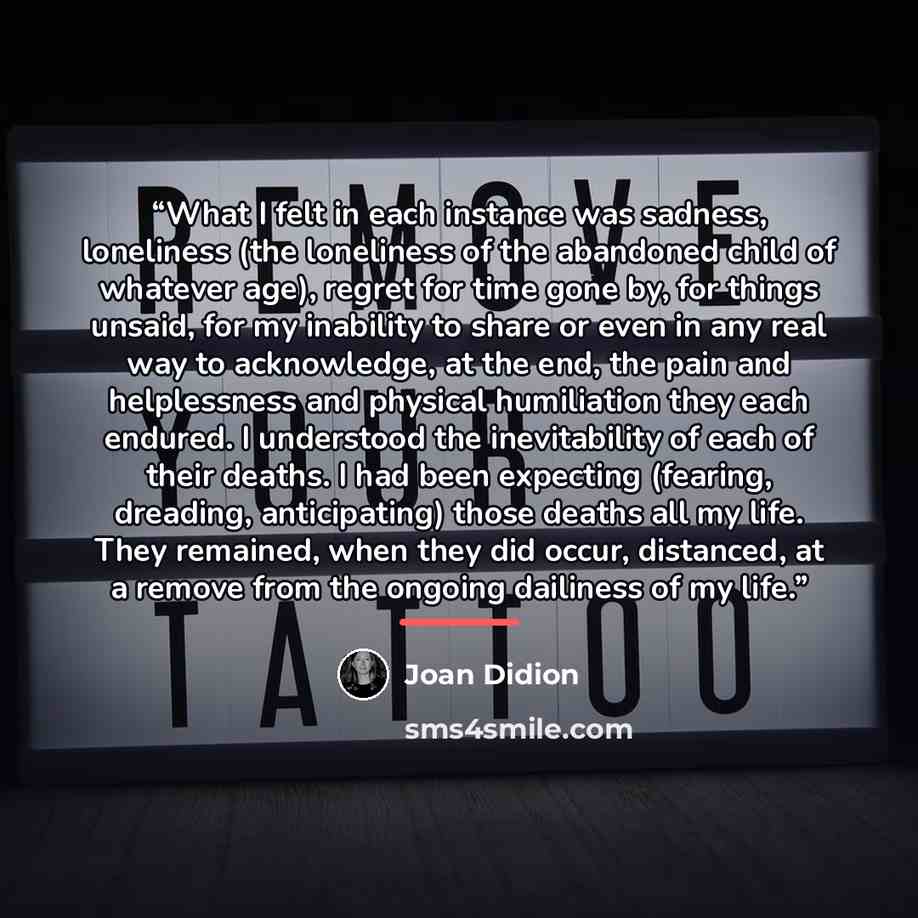 “What I felt in each instance was sadness, loneliness (the loneliness of the abandoned child of whatever age), regret for time gone by, for things unsaid, for my inability to share or even in any real way to acknowledge, at the end, the pain and helplessness and physical humiliation they each…” quote by Joan Didion