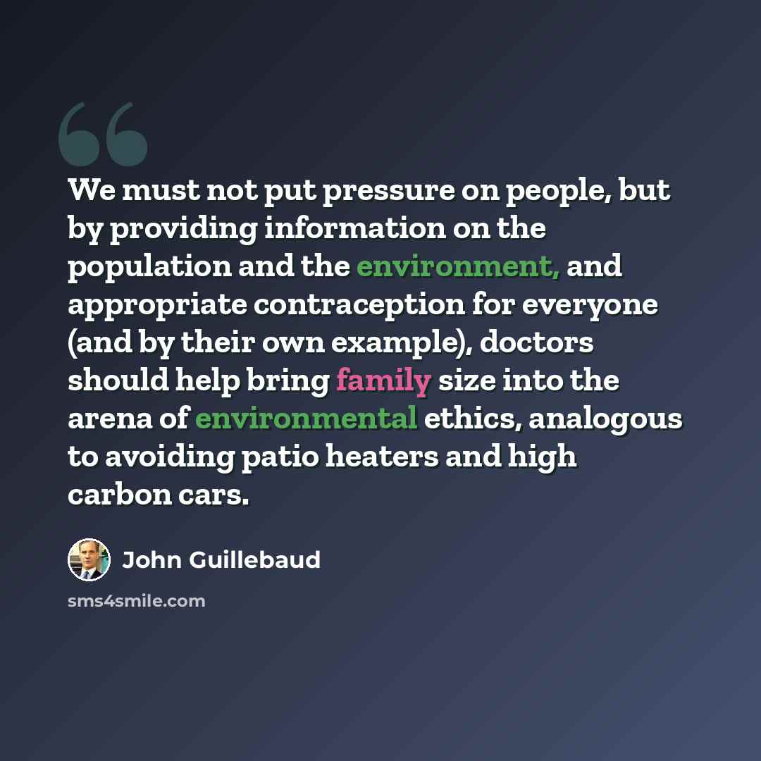 “We must not put pressure on people, but by providing information on the population and the environment, and appropriate contraception for everyone (and by their own example), doctors should help bring family size into the arena of environmental ethics, analogous to avoiding patio heaters and high…” quote by John Guillebaud