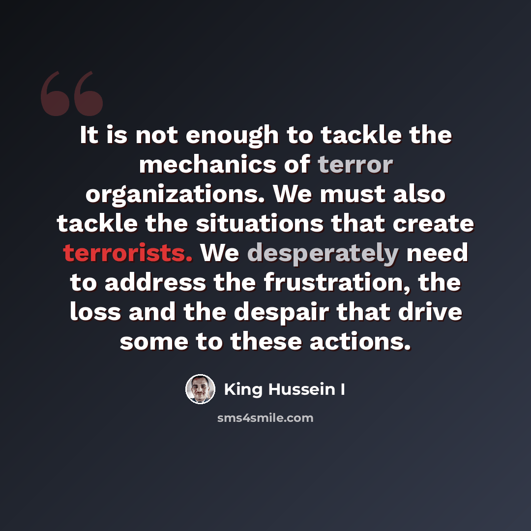 “It is not enough to tackle the mechanics of terror organizations. We must also tackle the situations that create terrorists. We desperately need to address the frustration, the loss and the despair that drive some to these actions.” quote by King Hussein I