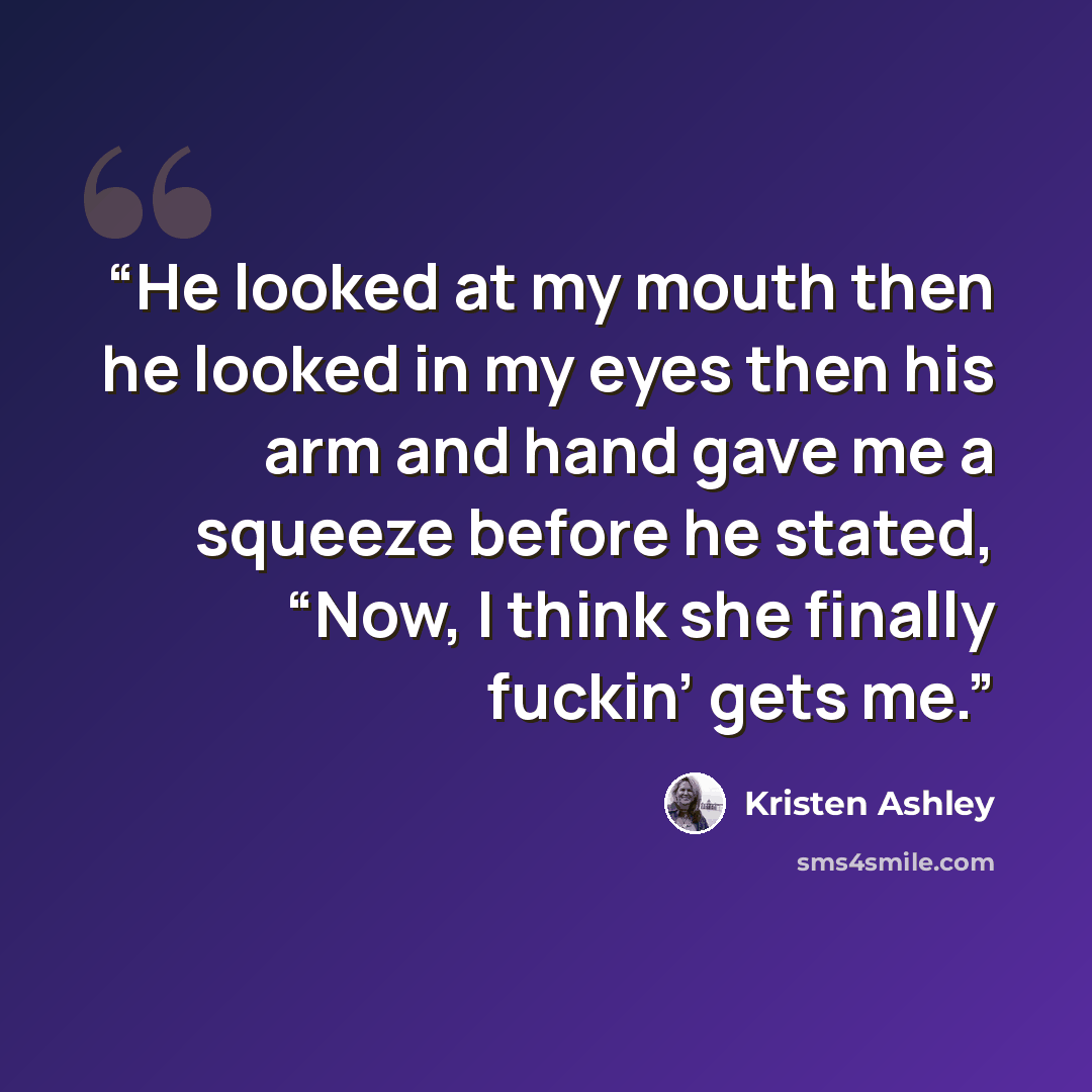 “He looked at my mouth then he looked in my eyes then his arm and hand gave me a squeeze before he stated, “Now, I think she finally fuckin’ gets me.” quote by Kristen Ashley