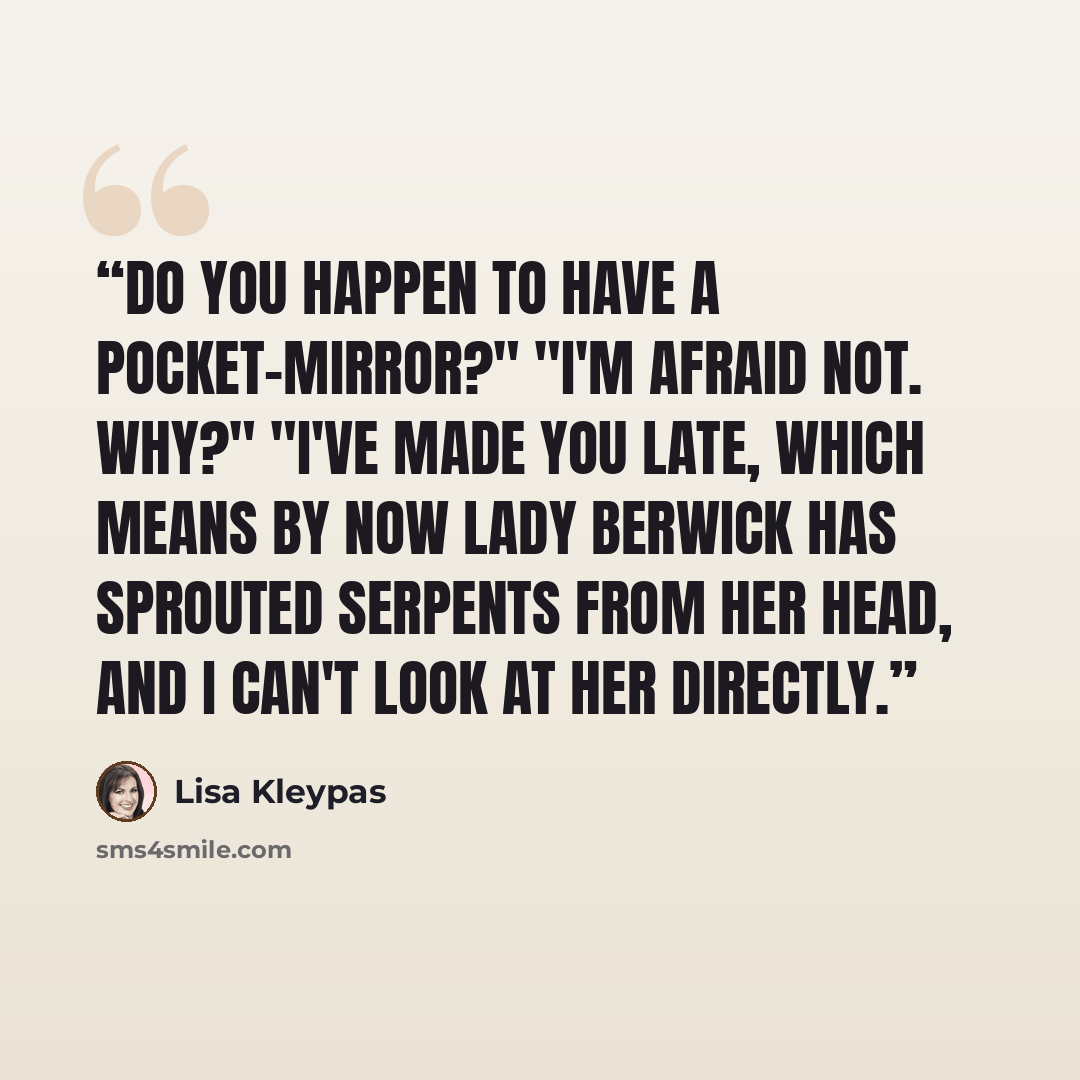 “Do you happen to have a pocket-mirror?" "I'm afraid not. Why?" "I've made you late, which means by now Lady Berwick has sprouted serpents from her head, and I can't look at her directly.” quote by Lisa Kleypas