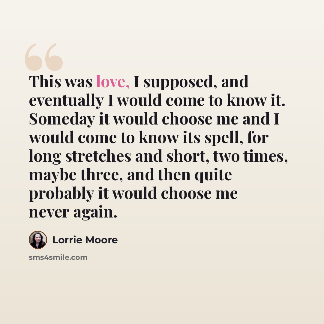 “This was love, I supposed, and eventually I would come to know it. Someday it would choose me and I would come to know its spell, for long stretches and short, two times, maybe three, and then quite probably it would choose me never again.” quote by Lorrie Moore