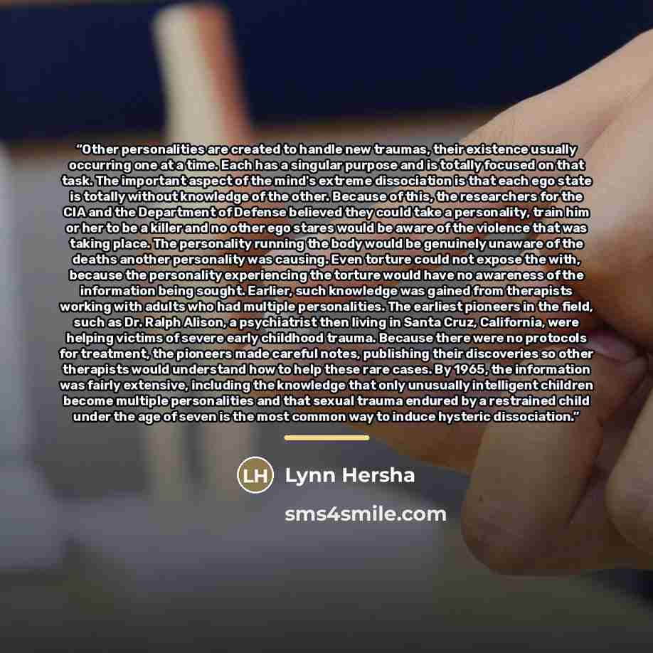 “Other personalities are created to handle new traumas, their existence usually occurring one at a time. Each has a singular purpose and is totally focused on that task. The important aspect of the mind's extreme dissociation is that each ego state is totally without knowledge of the other. Because…” quote by Lynn Hersha