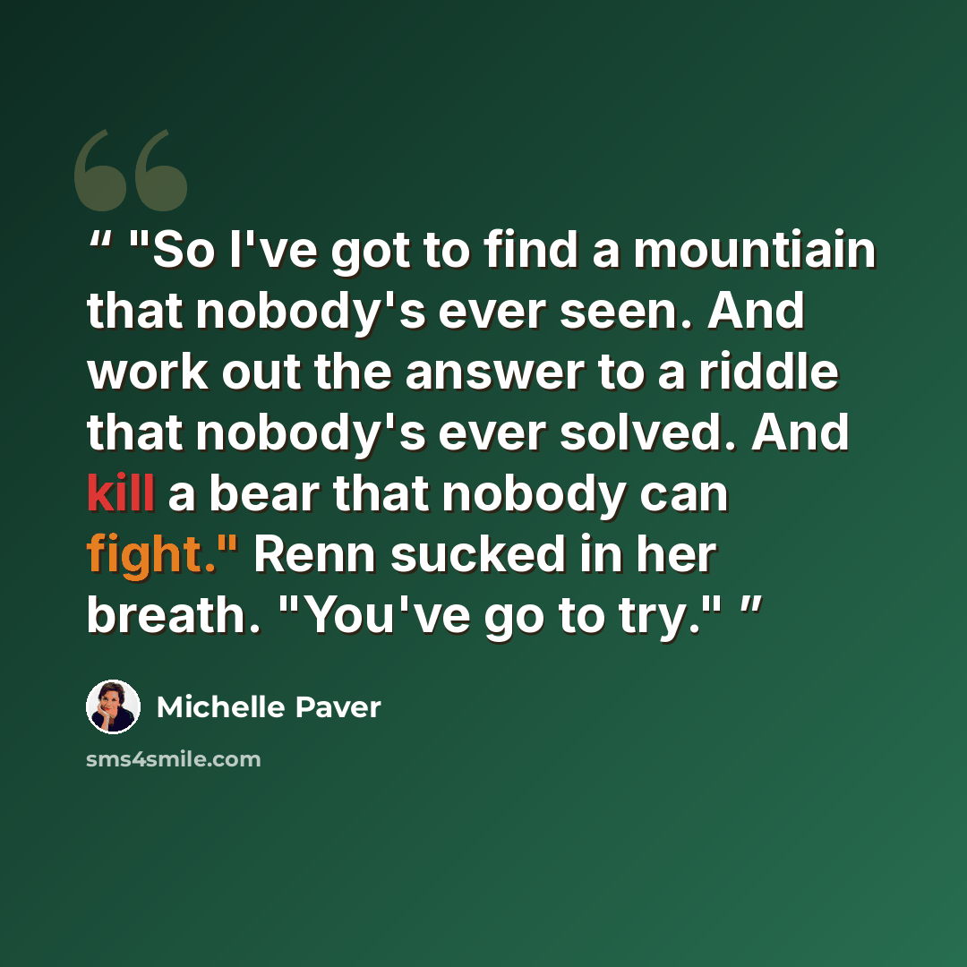 “So I've got to find a mountiain that nobody's ever seen. And work out the answer to a riddle that nobody's ever solved. And kill a bear that nobody can fight." Renn sucked in her breath. "You've go to try.” quote by Michelle Paver