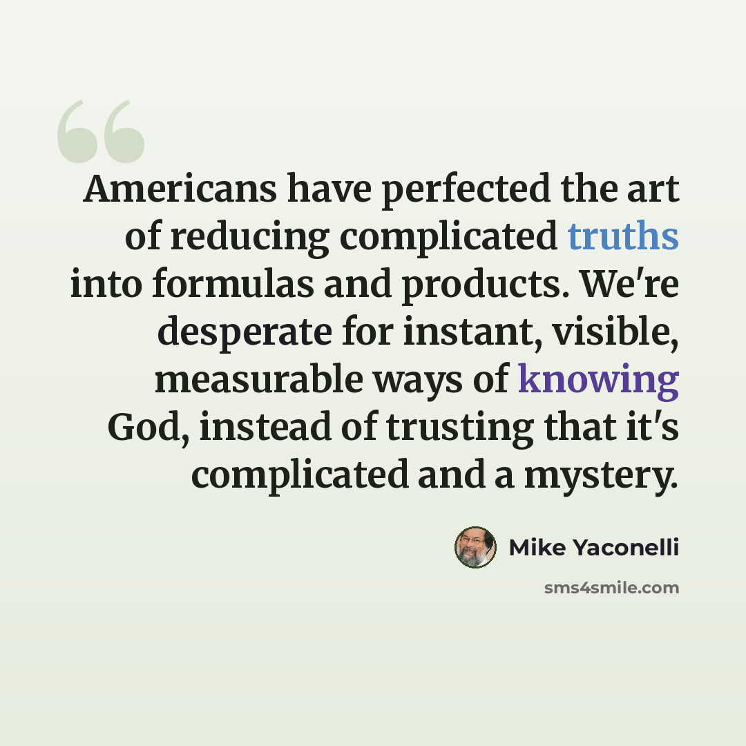 “Americans have perfected the art of reducing complicated truths into formulas and products. We're desperate for instant, visible, measurable ways of knowing God, instead of trusting that it's complicated and a mystery.” quote by Mike Yaconelli