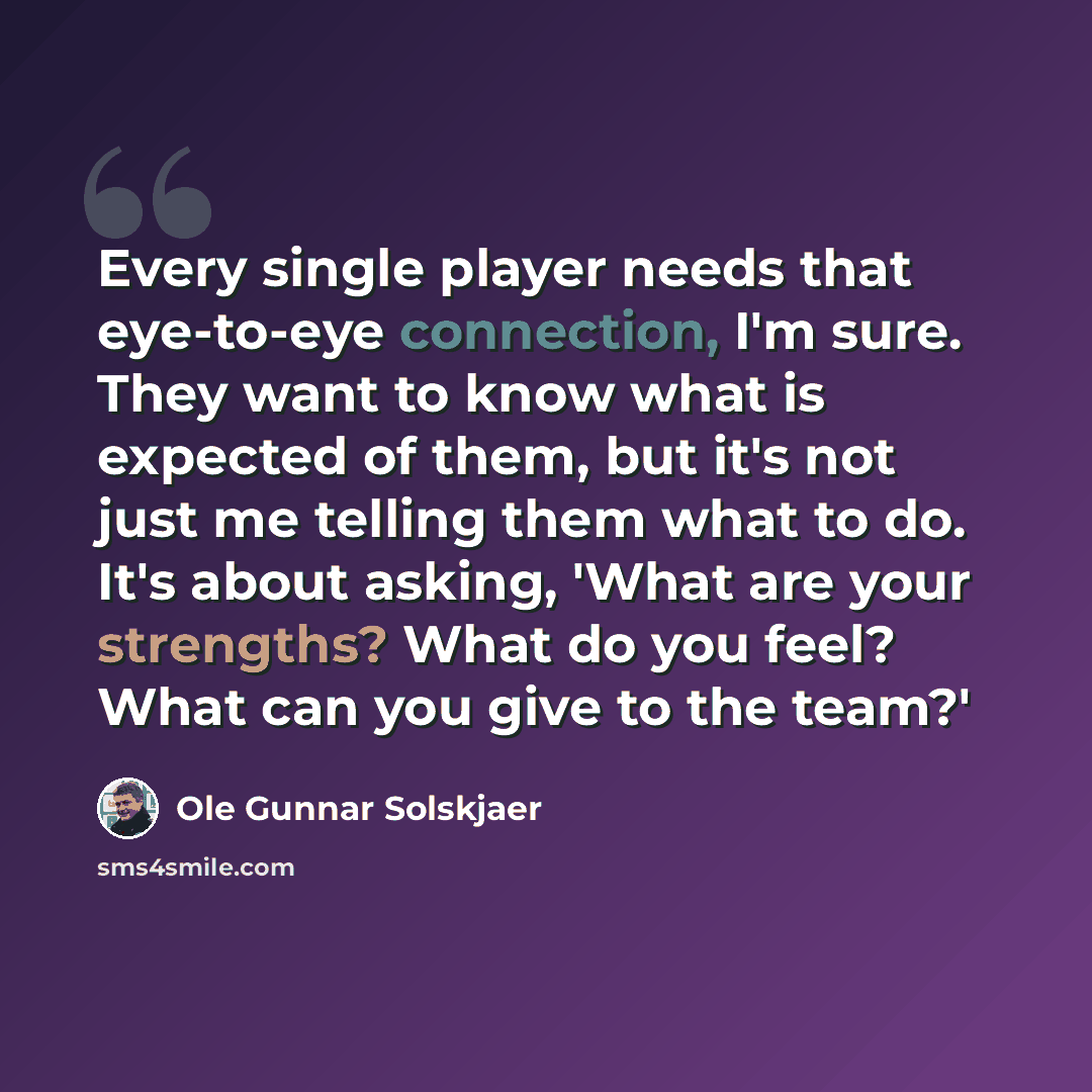 “Every single player needs that eye-to-eye connection, I'm sure. They want to know what is expected of them, but it's not just me telling them what to do. It's about asking, 'What are your strengths? What do you feel? What can you give to the team?'” quote by Ole Gunnar Solskjaer