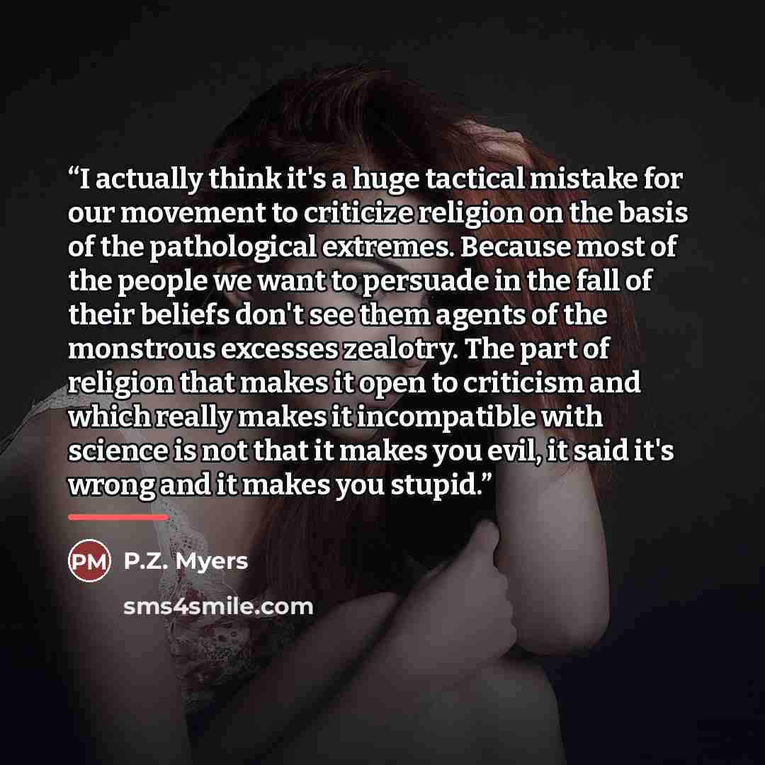 “I actually think it's a huge tactical mistake for our movement to criticize religion on the basis of the pathological extremes. Because most of the people we want to persuade in the fall of their beliefs don't see them agents of the monstrous excesses zealotry. The part of religion that makes it…” quote by P.Z. Myers