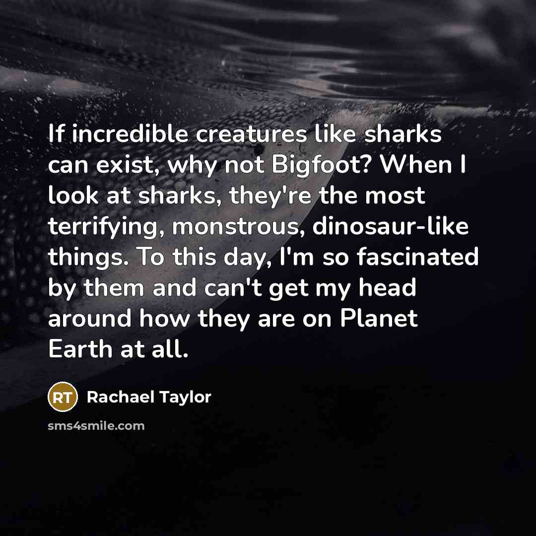 “If incredible creatures like sharks can exist, why not Bigfoot? When I look at sharks, they're the most terrifying, monstrous, dinosaur-like things. To this day, I'm so fascinated by them and can't get my head around how they are on Planet Earth at all.” quote by Rachael Taylor