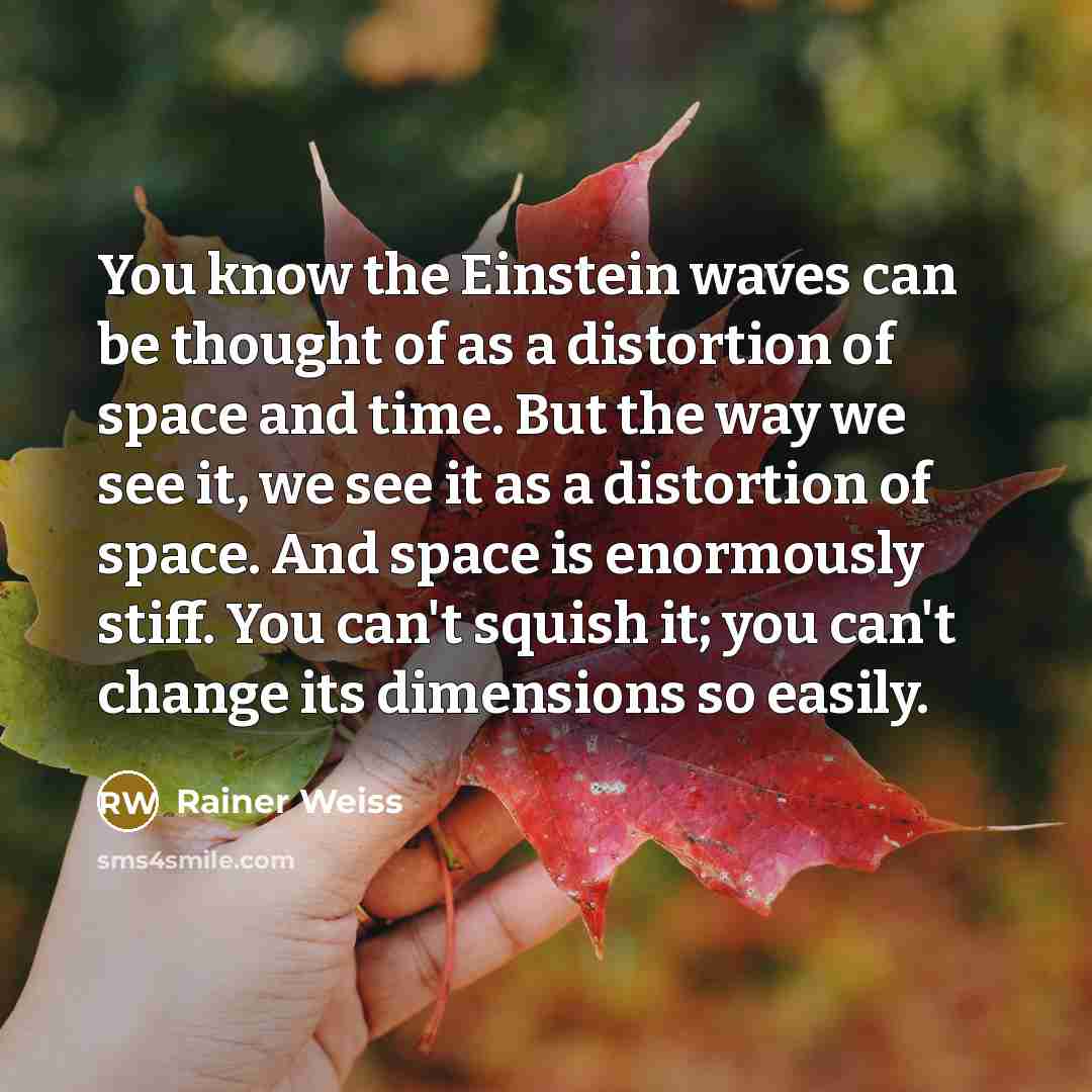 “You know the Einstein waves can be thought of as a distortion of space and time. But the way we see it, we see it as a distortion of space. And space is enormously stiff. You can't squish it; you can't change its dimensions so easily.” quote by Rainer Weiss