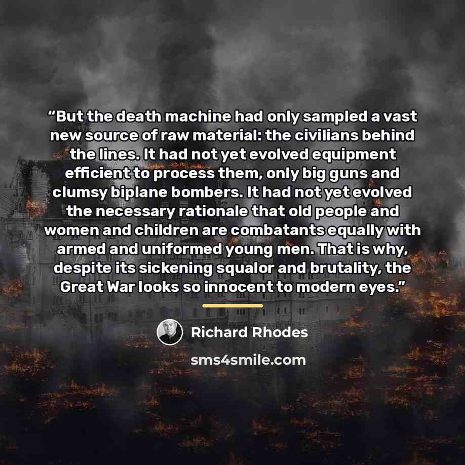 “But the death machine had only sampled a vast new source of raw material: the civilians behind the lines. It had not yet evolved equipment efficient to process them, only big guns and clumsy biplane bombers. It had not yet evolved the necessary rationale that old people and women and children are…” quote by Richard Rhodes