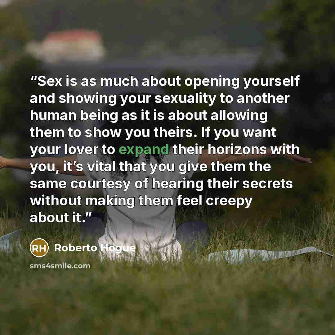 “Sex is as much about opening yourself and showing your sexuality to another human being as it is about allowing them to show you theirs. If you want your lover to expand their horizons with you, it’s vital that you give them the same courtesy of hearing their secrets without making them feel…” quote by Roberto Hogue