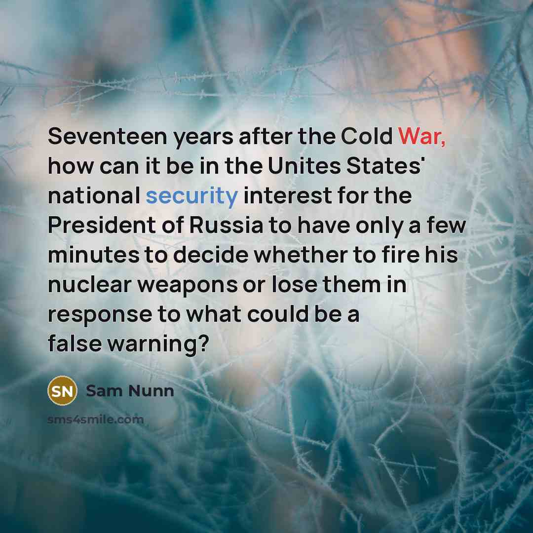 “Seventeen years after the Cold War, how can it be in the Unites States' national security interest for the President of Russia to have only a few minutes to decide whether to fire his nuclear weapons or lose them in response to what could be a false warning?” quote by Sam Nunn