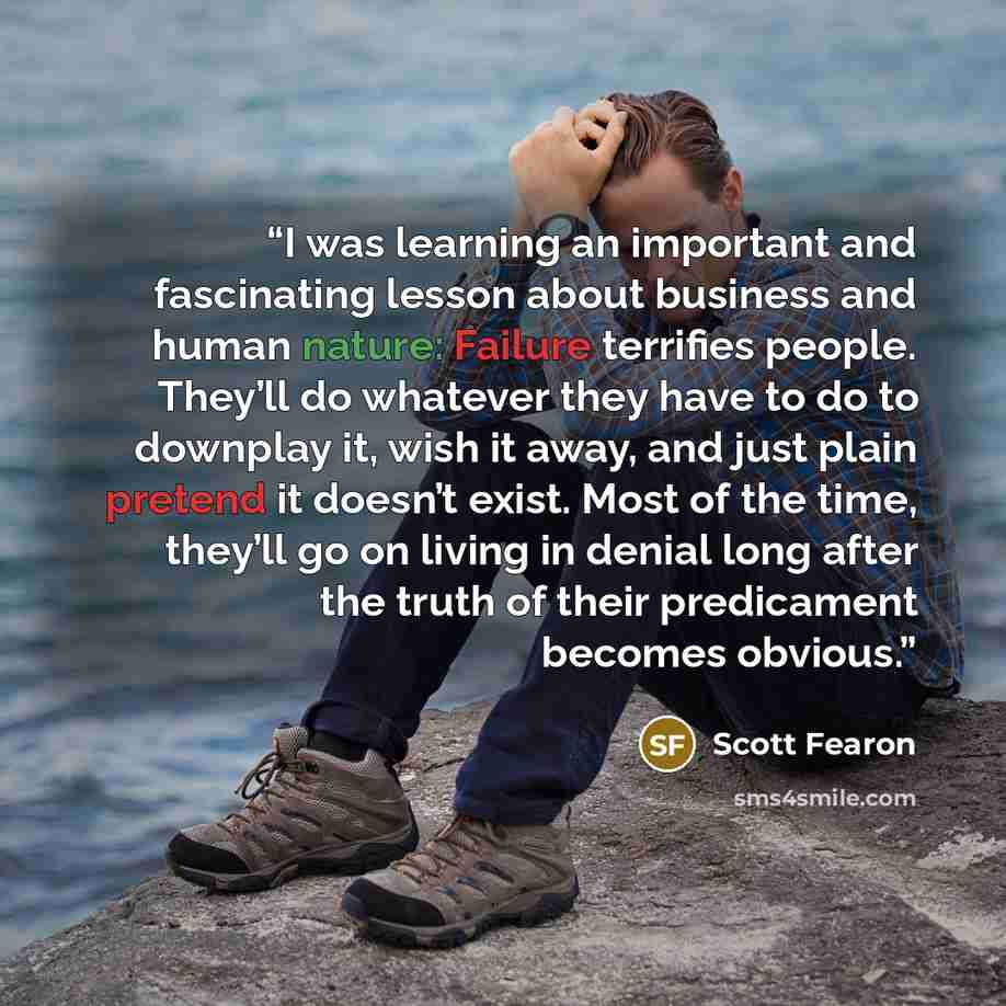 “I was learning an important and fascinating lesson about business and human nature: Failure terrifies people. They’ll do whatever they have to do to downplay it, wish it away, and just plain pretend it doesn’t exist. Most of the time, they’ll go on living in denial long after the truth of their…” quote by Scott Fearon
