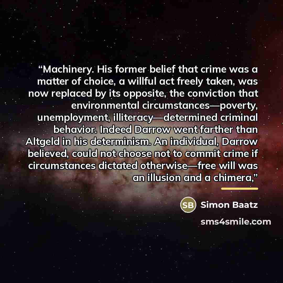 “Machinery. His former belief that crime was a matter of choice, a willful act freely taken, was now replaced by its opposite, the conviction that environmental circumstances—poverty, unemployment, illiteracy—determined criminal behavior. Indeed Darrow went farther than Altgeld in his determinism…” quote by Simon Baatz