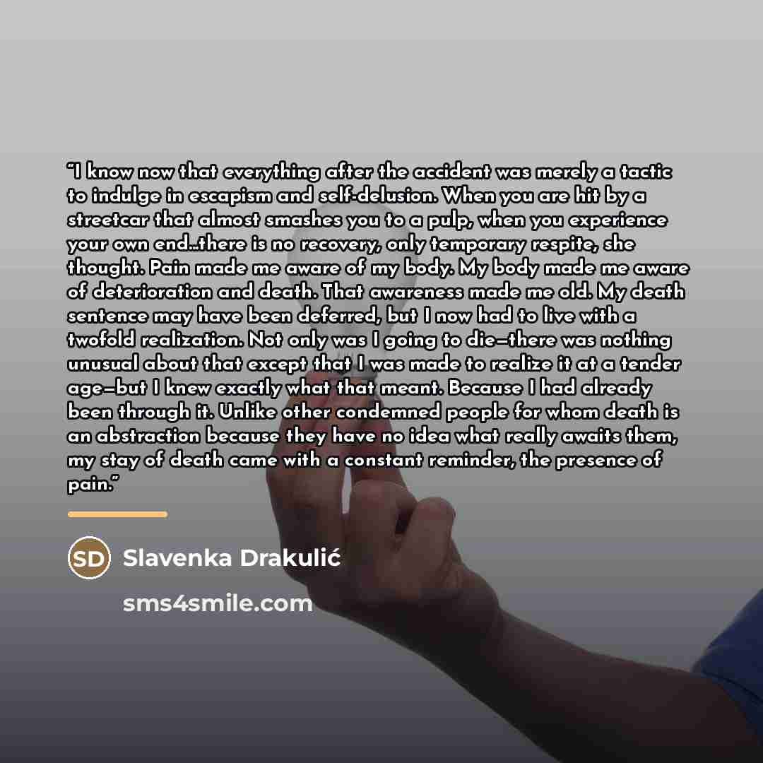 “I know now that everything after the accident was merely a tactic to indulge in escapism and self-delusion. When you are hit by a streetcar that almost smashes you to a pulp, when you experience your own end...there is no recovery, only temporary respite, she thought. Pain made me aware of my…” quote by Slavenka Drakulić