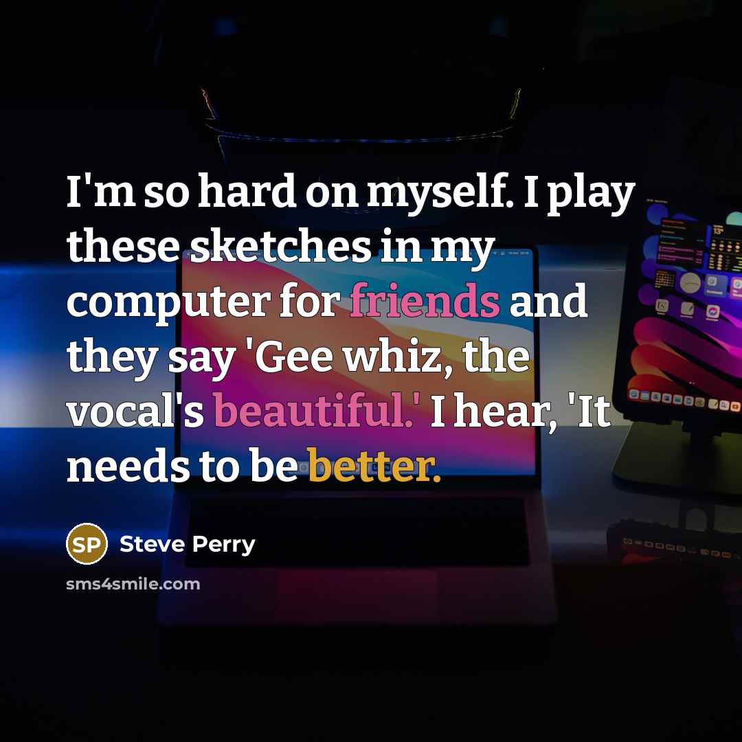 “I'm so hard on myself. I play these sketches in my computer for friends and they say 'Gee whiz, the vocal's beautiful.' I hear, 'It needs to be better.” quote by Steve Perry