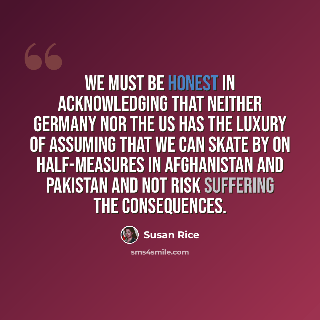 “We must be honest in acknowledging that neither Germany nor the US has the luxury of assuming that we can skate by on half-measures in Afghanistan and Pakistan and not risk suffering the consequences.” quote by Susan Rice
