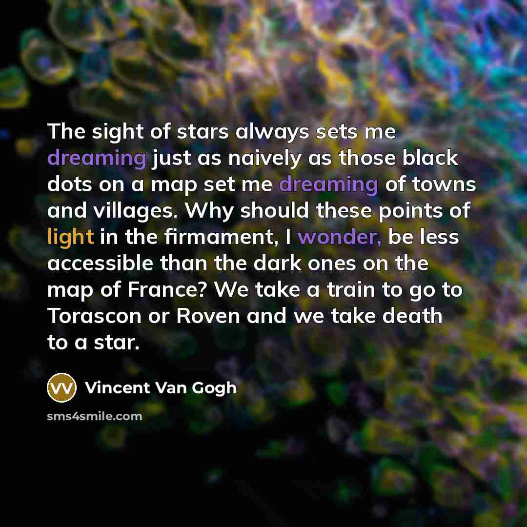 “The sight of stars always sets me dreaming just as naively as those black dots on a map set me dreaming of towns and villages. Why should these points of light in the firmament, I wonder, be less accessible than the dark ones on the map of France? We take a train to go to Torascon or Roven and we…” quote by Vincent Van Gogh