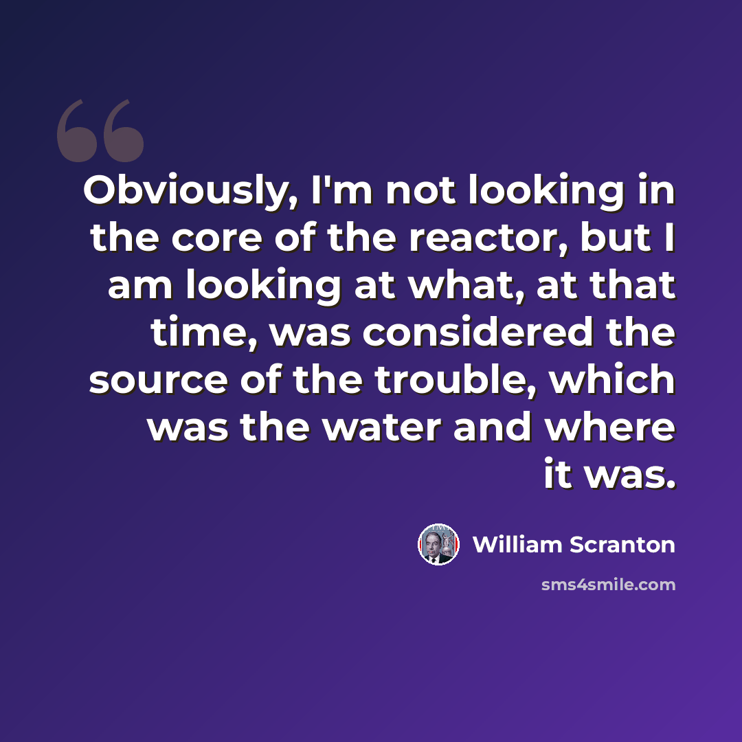 “Obviously, I'm not looking in the core of the reactor, but I am looking at what, at that time, was considered the source of the trouble, which was the water and where it was.” quote by William Scranton