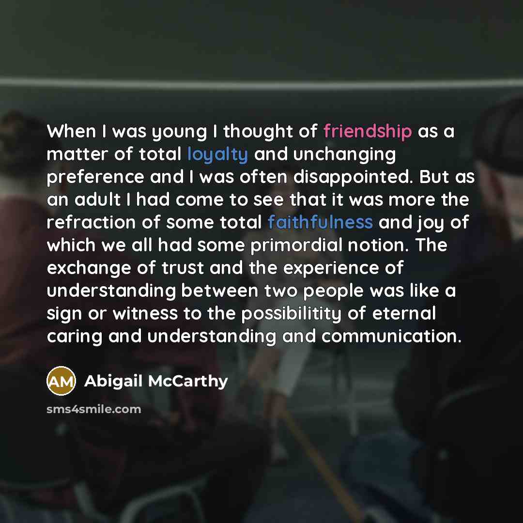 “When I was young I thought of friendship as a matter of total loyalty and unchanging preference and I was often disappointed. But as an adult I had come to see that it was more the refraction of some total faithfulness and joy of which we all had some primordial notion. The exchange of trust and…” quote by Abigail McCarthy