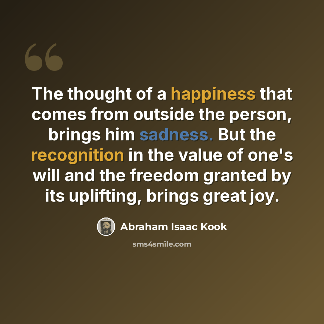“The thought of a happiness that comes from outside the person, brings him sadness. But the recognition in the value of one's will and the freedom granted by its uplifting, brings great joy.” quote by Abraham Isaac Kook