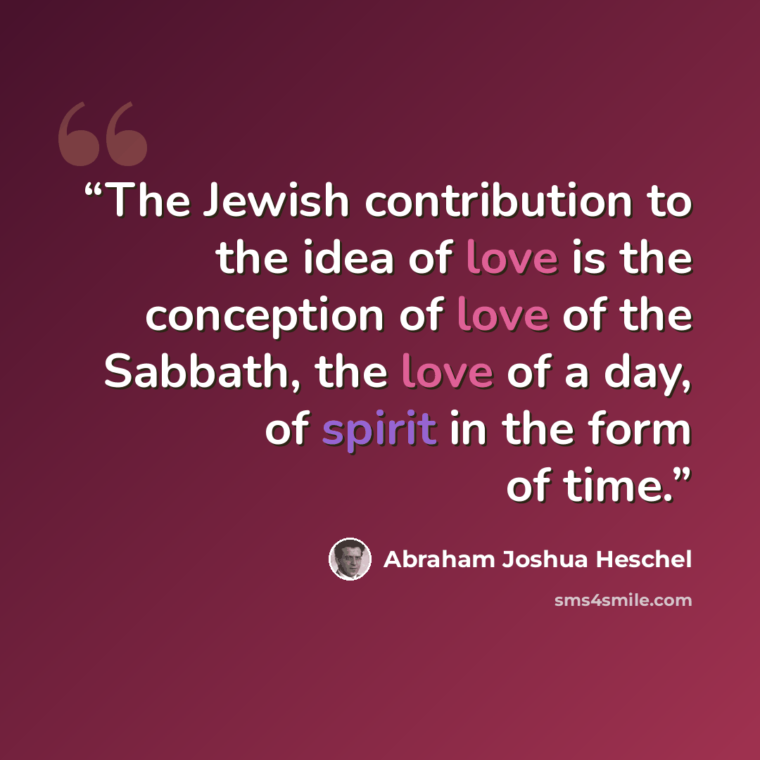 “The Jewish contribution to the idea of love is the conception of love of the Sabbath, the love of a day, of spirit in the form of time.” quote by Abraham Joshua Heschel