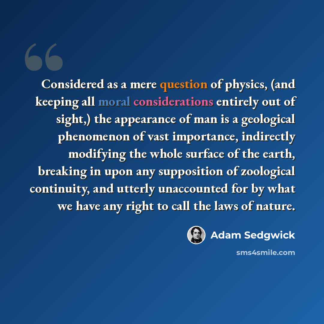 “Considered as a mere question of physics, (and keeping all moral considerations entirely out of sight,) the appearance of man is a geological phenomenon of vast importance, indirectly modifying the whole surface of the earth, breaking in upon any supposition of zoological continuity, and utterly…” quote by Adam Sedgwick