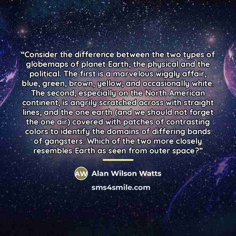 “Consider the difference between the two types of globemaps of planet Earth, the physical and the political. The first is a marvelous wiggly affair, blue, green, brown, yellow, and occasionally white. The second, especially on the North American continent, is angrily scratched across with straight…” quote by Alan Wilson Watts