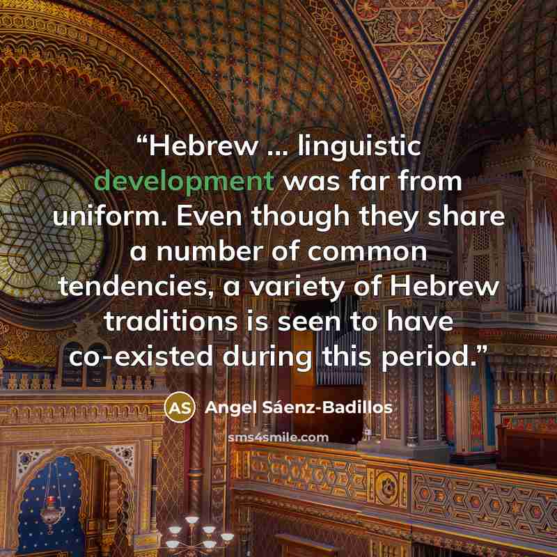 “Hebrew ... linguistic development was far from uniform. Even though they share a number of common tendencies, a variety of Hebrew traditions is seen to have co-existed during this period.” quote by Angel Sáenz-Badillos