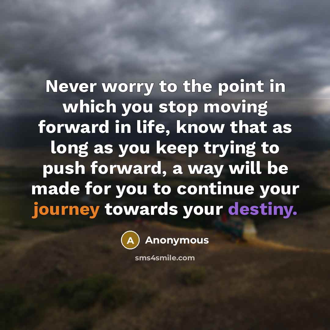 “Never worry to the point in which you stop moving forward in life, know that as long as you keep trying to push forward, a way will be made for you to continue your journey towards your destiny.” quote by Anonymous
