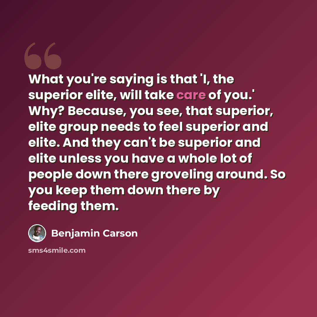 “What you're saying is that 'I, the superior elite, will take care of you.' Why? Because, you see, that superior, elite group needs to feel superior and elite. And they can't be superior and elite unless you have a whole lot of people down there groveling around. So you keep them down there by…” quote by Benjamin Carson