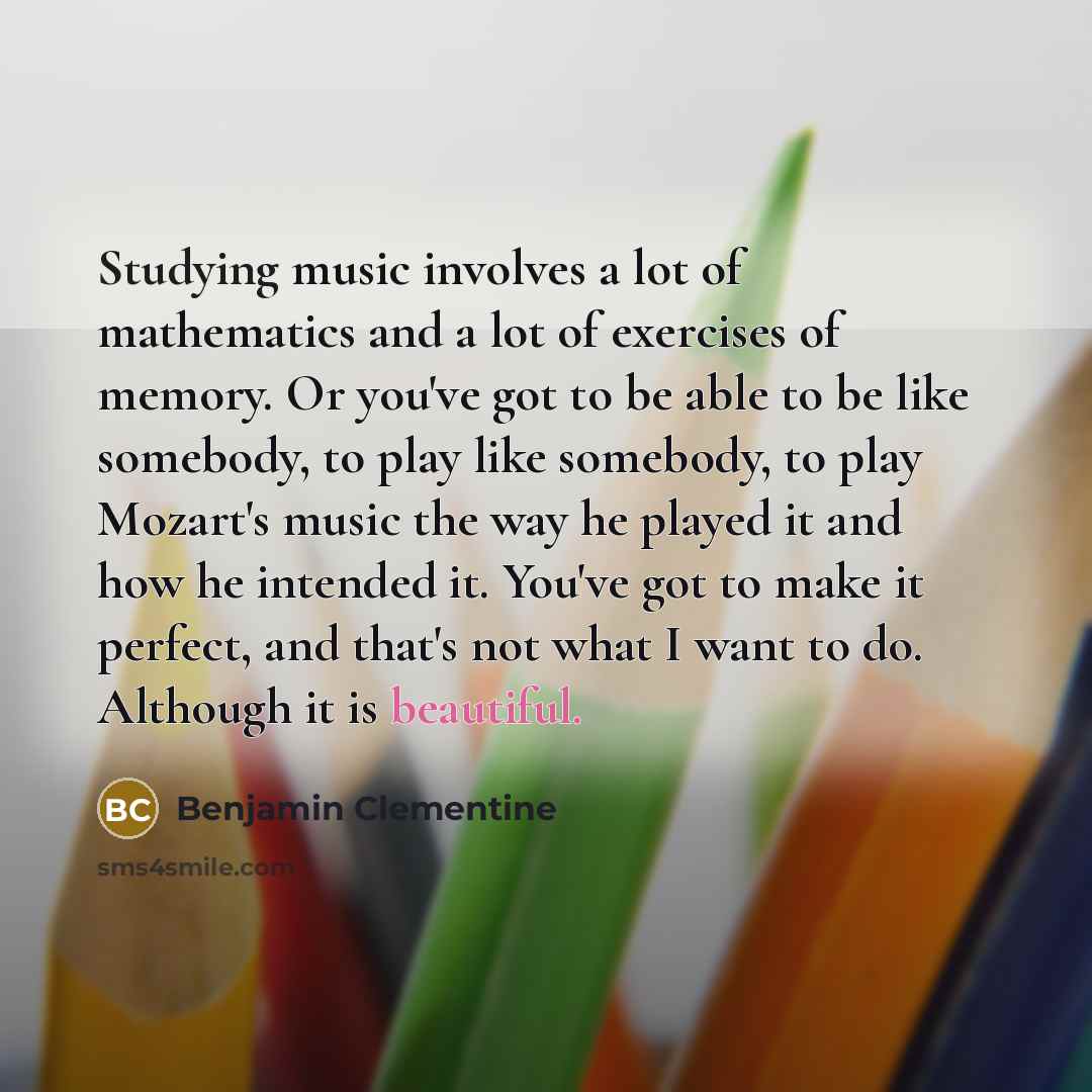 “Studying music involves a lot of mathematics and a lot of exercises of memory. Or you've got to be able to be like somebody, to play like somebody, to play Mozart's music the way he played it and how he intended it. You've got to make it perfect, and that's not what I want to do. Although it is…” quote by Benjamin Clementine