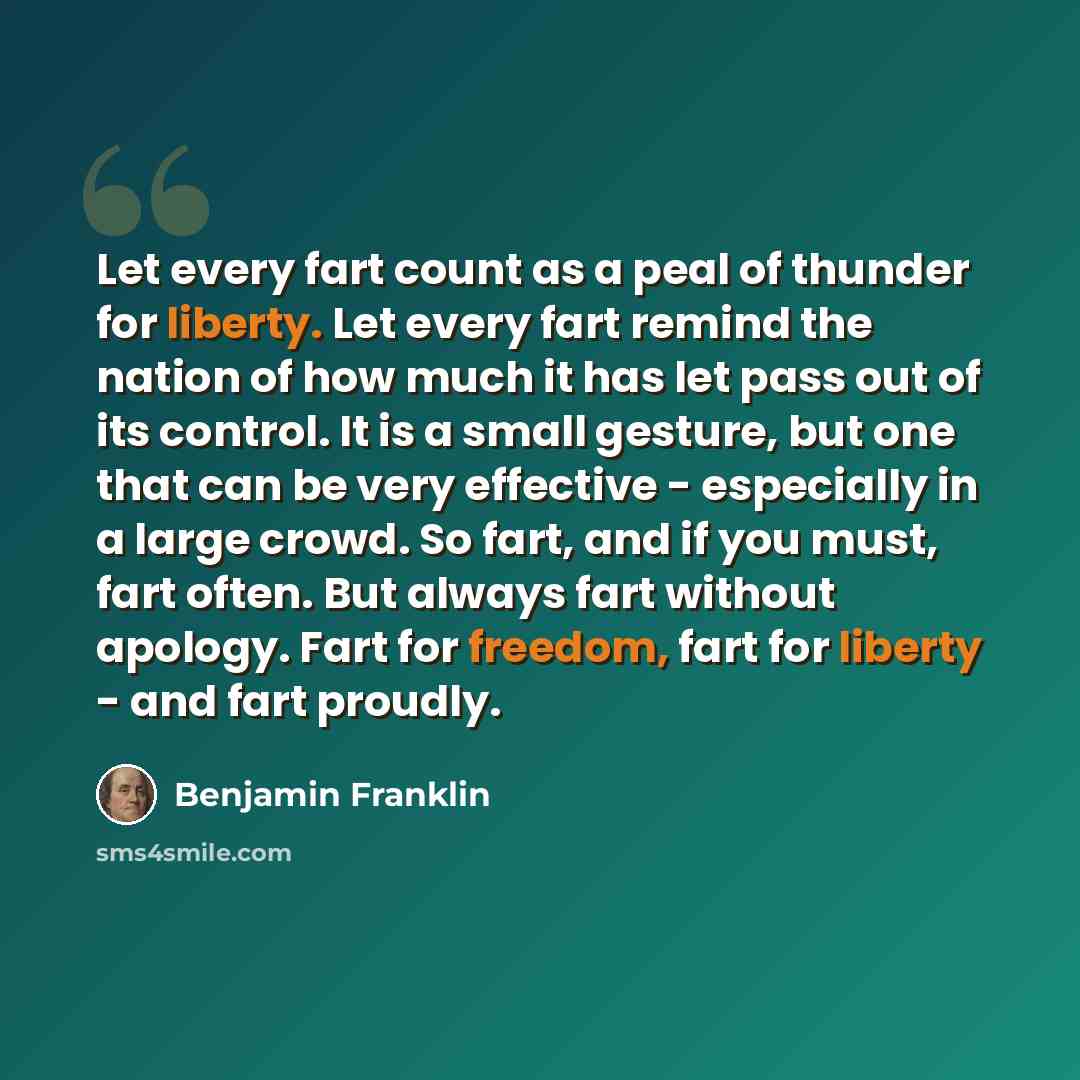 “Let every fart count as a peal of thunder for liberty. Let every fart remind the nation of how much it has let pass out of its control. It is a small gesture, but one that can be very effective - especially in a large crowd. So fart, and if you must, fart often. But always fart without apology…” quote by Benjamin Franklin