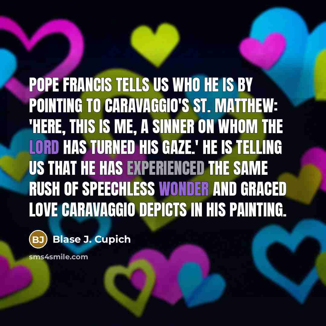 “Pope Francis tells us who he is by pointing to Caravaggio's St. Matthew: 'Here, this is me, a sinner on whom the Lord has turned his gaze.' He is telling us that he has experienced the same rush of speechless wonder and graced love Caravaggio depicts in his painting.” quote by Blase J. Cupich