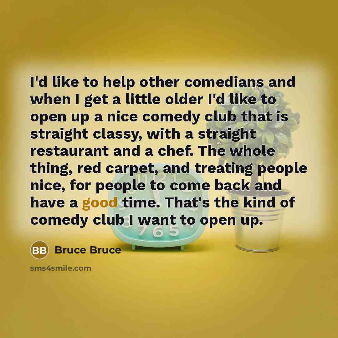 “I'd like to help other comedians and when I get a little older I'd like to open up a nice comedy club that is straight classy, with a straight restaurant and a chef. The whole thing, red carpet, and treating people nice, for people to come back and have a good time. That's the kind of comedy club…” quote by Bruce Bruce