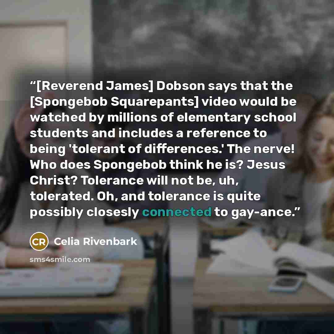 “[Reverend James] Dobson says that the [Spongebob Squarepants] video would be watched by millions of elementary school students and includes a reference to being 'tolerant of differences.' The nerve! Who does Spongebob think he is? Jesus Christ? Tolerance will not be, uh, tolerated. Oh, and…” quote by Celia Rivenbark