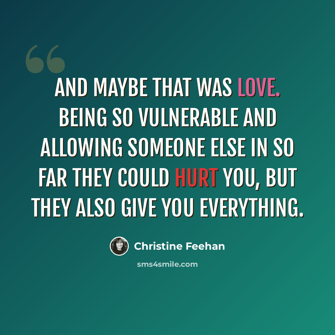 “And maybe that was love. Being so vulnerable and allowing someone else in so far they could hurt you, but they also give you everything.” quote by Christine Feehan