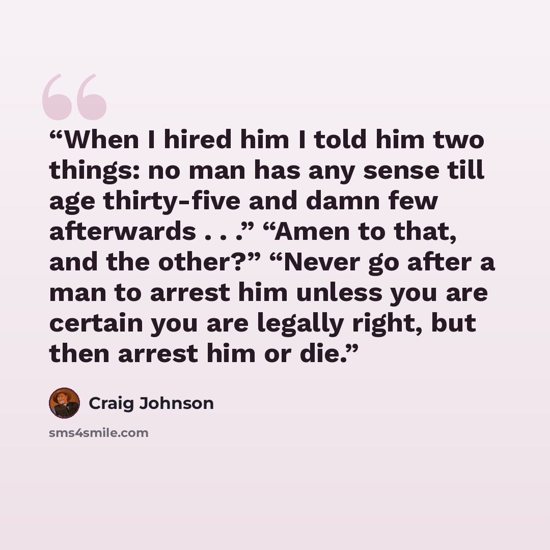 “When I hired him I told him two things: no man has any sense till age thirty-five and damn few afterwards . . .” “Amen to that, and the other?” “Never go after a man to arrest him unless you are certain you are legally right, but then arrest him or die.” quote by Craig Johnson