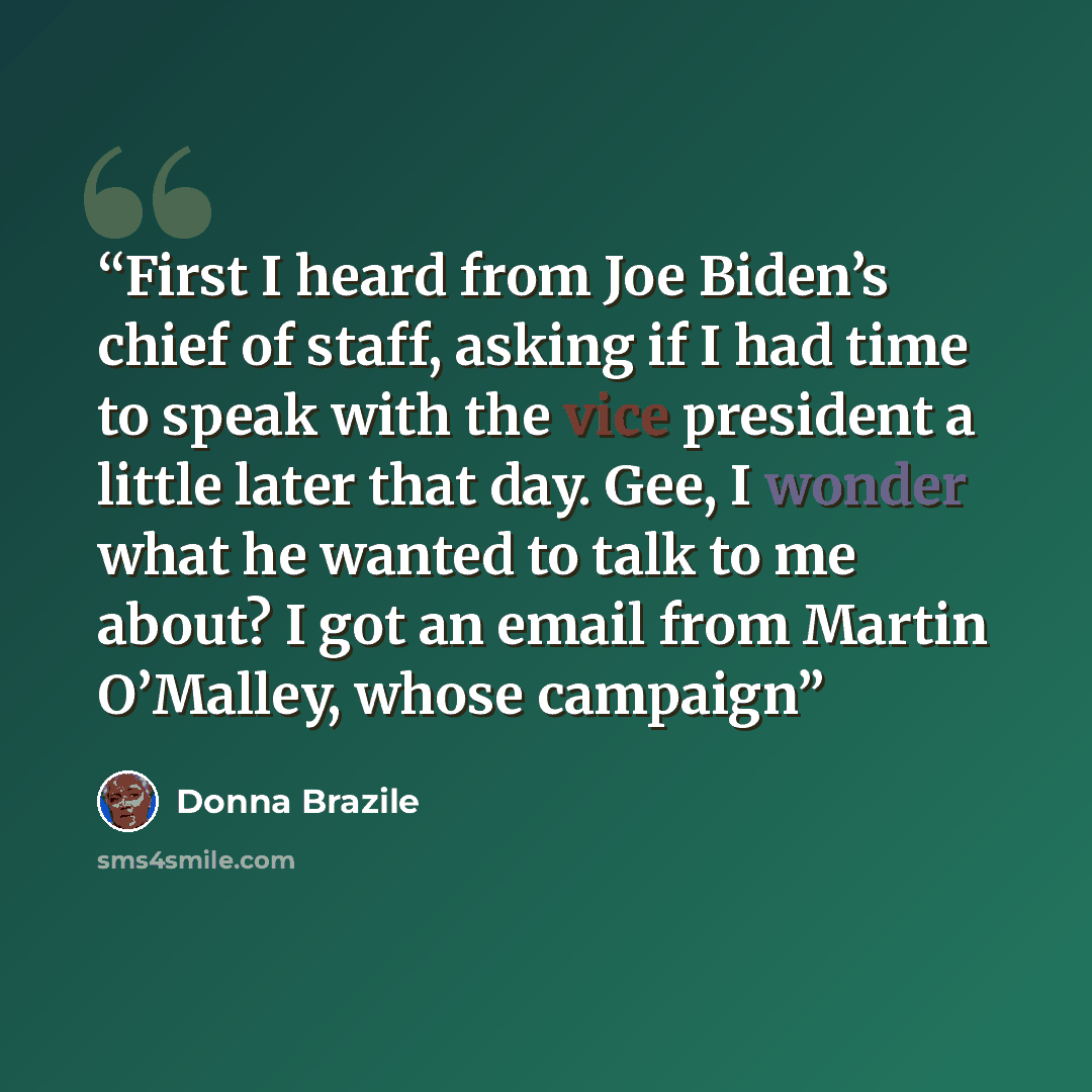 “First I heard from Joe Biden’s chief of staff, asking if I had time to speak with the vice president a little later that day. Gee, I wonder what he wanted to talk to me about? I got an email from Martin O’Malley, whose campaign” quote by Donna Brazile