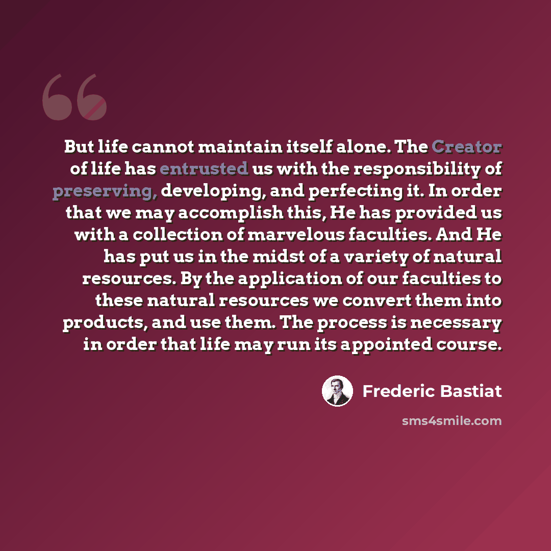 “But life cannot maintain itself alone. The Creator of life has entrusted us with the responsibility of preserving, developing, and perfecting it. In order that we may accomplish this, He has provided us with a collection of marvelous faculties. And He has put us in the midst of a variety of…” quote by Frederic Bastiat