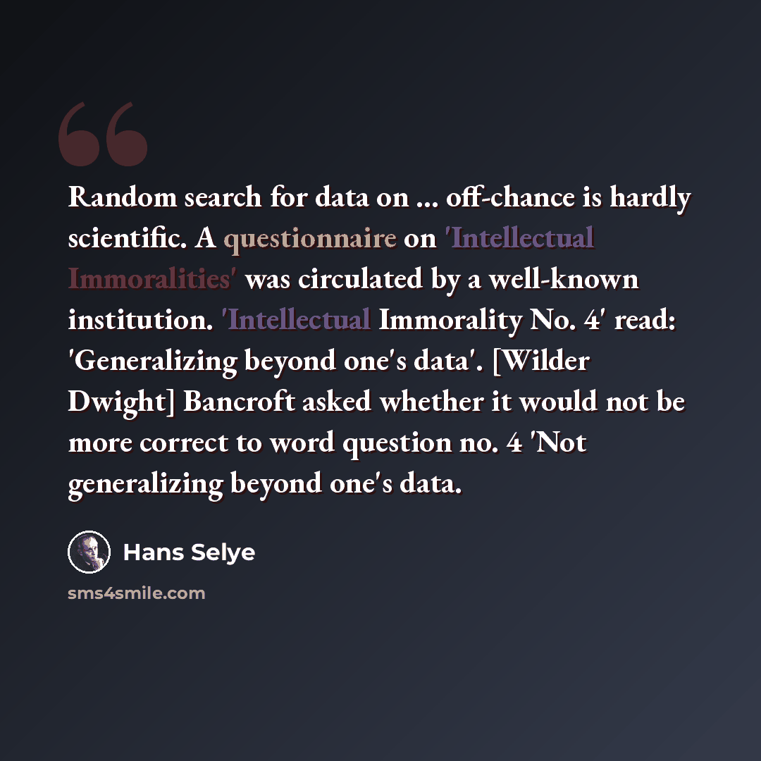 “Random search for data on ... off-chance is hardly scientific. A questionnaire on 'Intellectual Immoralities' was circulated by a well-known institution. 'Intellectual Immorality No. 4' read: 'Generalizing beyond one's data'. [Wilder Dwight] Bancroft asked whether it would not be more correct to…” quote by Hans Selye