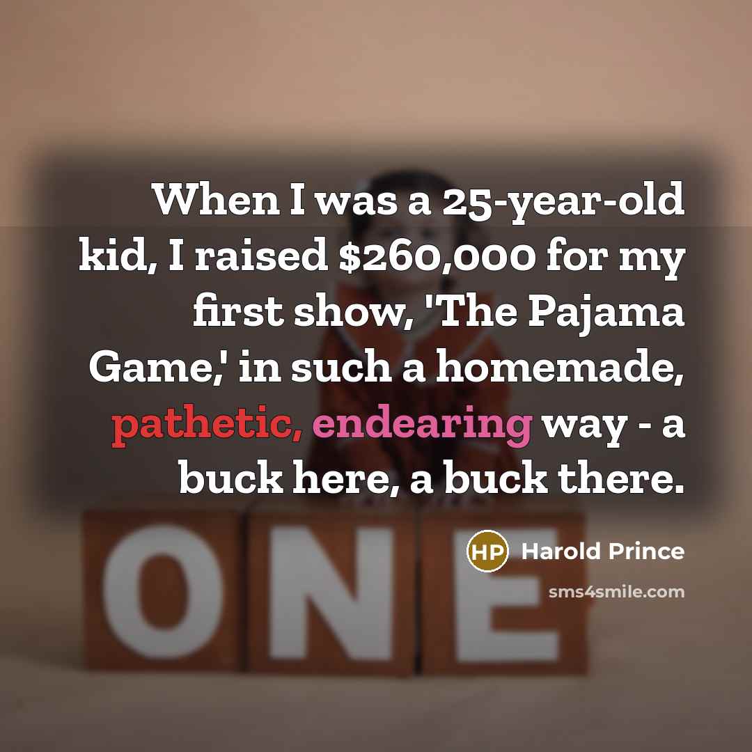 “When I was a 25-year-old kid, I raised $260,000 for my first show, 'The Pajama Game,' in such a homemade, pathetic, endearing way - a buck here, a buck there.” quote by Harold Prince