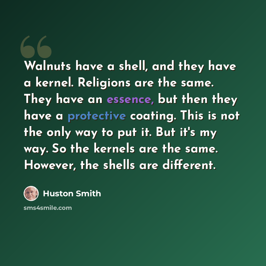 “Walnuts have a shell, and they have a kernel. Religions are the same. They have an essence, but then they have a protective coating. This is not the only way to put it. But it's my way. So the kernels are the same. However, the shells are different.” quote by Huston Smith