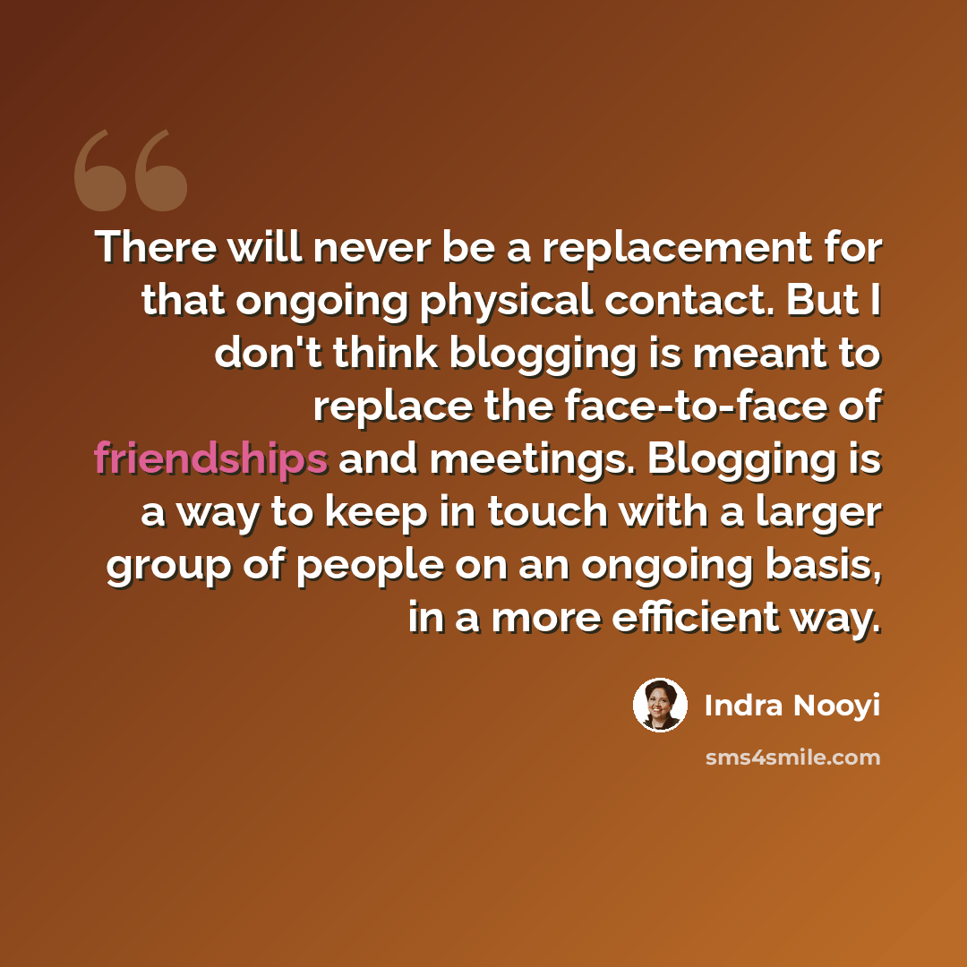 “There will never be a replacement for that ongoing physical contact. But I don't think blogging is meant to replace the face-to-face of friendships and meetings. Blogging is a way to keep in touch with a larger group of people on an ongoing basis, in a more efficient way.” quote by Indra Nooyi